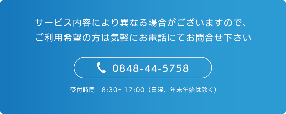 サービス内容により異なる場合がございますので、ご利用希望の方は気軽にお電話にてお問合せ下さい　TEL0848-44-5758　受付時間　8:30～17:00（日曜、年末年始は除く）